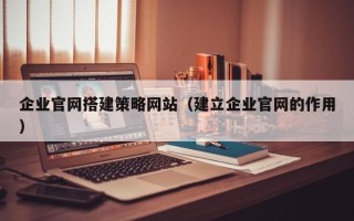 莒县企业官网搭建策略网站（建立企业官网的作用）