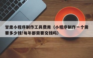 莒县甘肃小程序制作工具费用（小程序制作一个需要多少钱!每年都需要交钱吗）