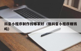 莒县抖音小程序制作找哪家好（做抖音小程序赚钱吗）