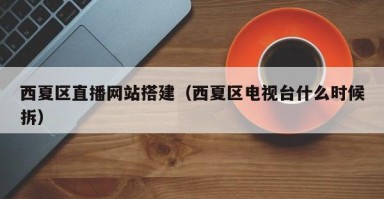 莒县西夏区直播网站搭建（西夏区电视台什么时候拆）