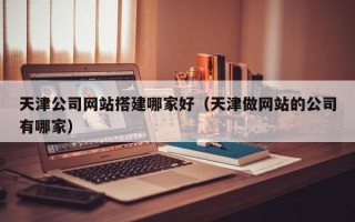 莒县天津公司网站搭建哪家好（天津做网站的公司有哪家）