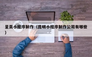莒县呈贡小程序制作（昆明小程序制作公司有哪些）