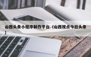 莒县山西头条小程序制作平台（山西视点今日头条）